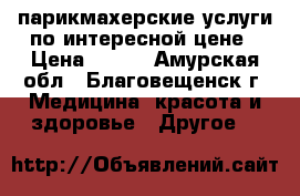 парикмахерские услуги по интересной цене › Цена ­ 100 - Амурская обл., Благовещенск г. Медицина, красота и здоровье » Другое   